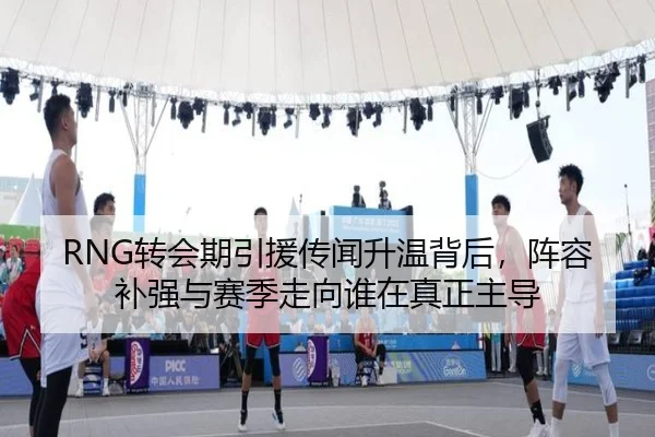 RNG转会期引援传闻升温背后，阵容补强与赛季走向谁在真正主导